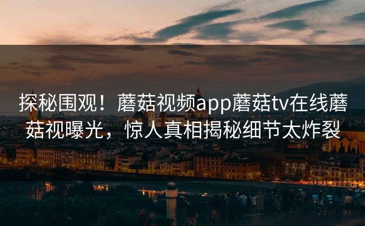 探秘围观！蘑菇视频app蘑菇tv在线蘑菇视曝光，惊人真相揭秘细节太炸裂