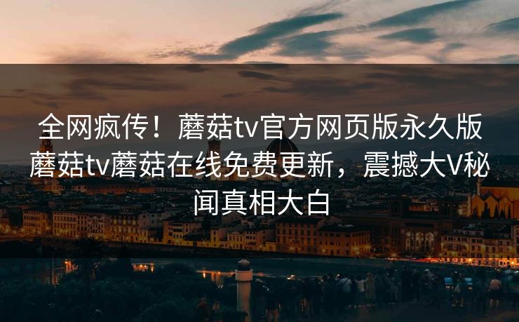全网疯传！蘑菇tv官方网页版永久版蘑菇tv蘑菇在线免费更新，震撼大V秘闻真相大白