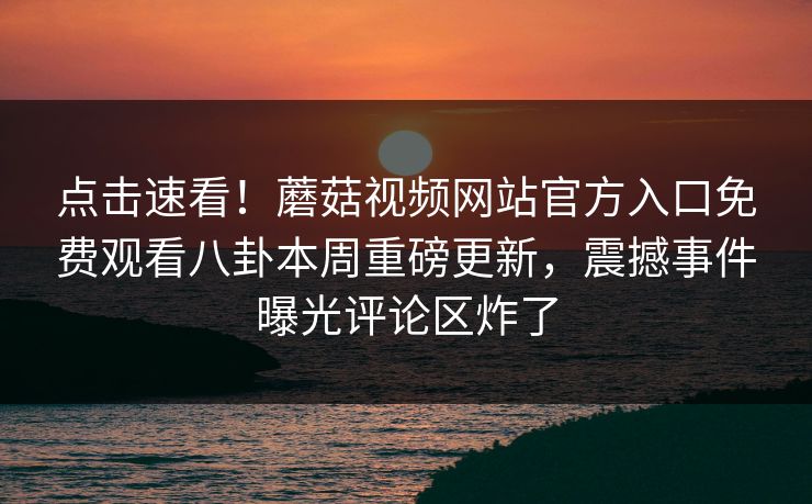 点击速看！蘑菇视频网站官方入口免费观看八卦本周重磅更新，震撼事件曝光评论区炸了