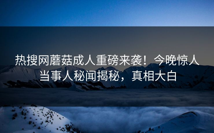 热搜网蘑菇成人重磅来袭！今晚惊人当事人秘闻揭秘，真相大白