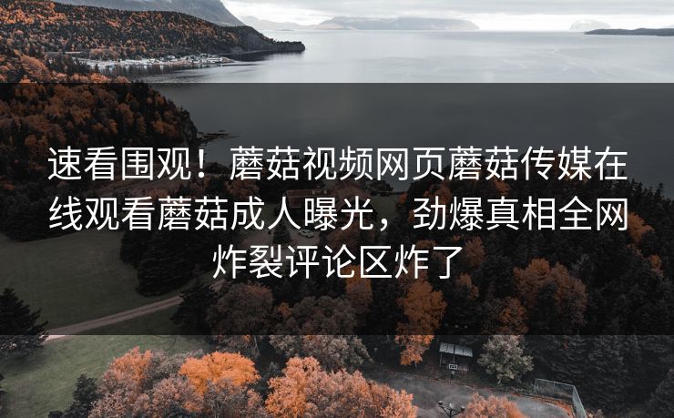 速看围观！蘑菇视频网页蘑菇传媒在线观看蘑菇成人曝光，劲爆真相全网炸裂评论区炸了
