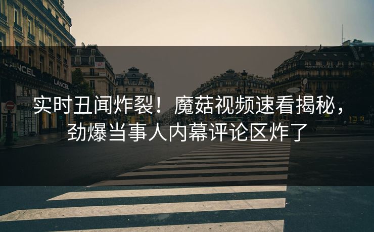 实时丑闻炸裂！魔菇视频速看揭秘，劲爆当事人内幕评论区炸了
