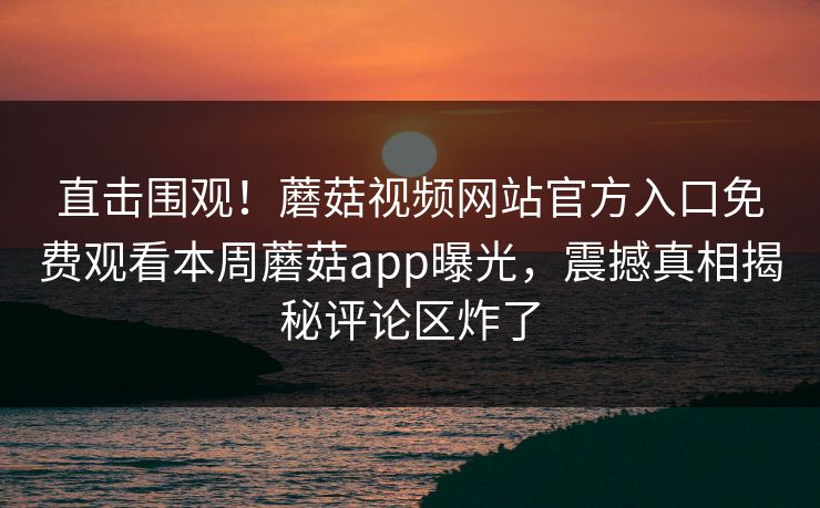 直击围观！蘑菇视频网站官方入口免费观看本周蘑菇app曝光，震撼真相揭秘评论区炸了
