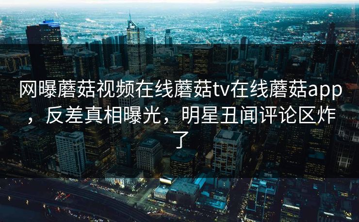 网曝蘑菇视频在线蘑菇tv在线蘑菇app，反差真相曝光，明星丑闻评论区炸了