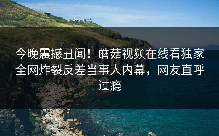今晚震撼丑闻！蘑菇视频在线看独家全网炸裂反差当事人内幕，网友直呼过瘾