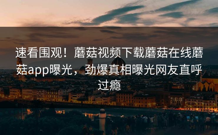 速看围观！蘑菇视频下载蘑菇在线蘑菇app曝光，劲爆真相曝光网友直呼过瘾