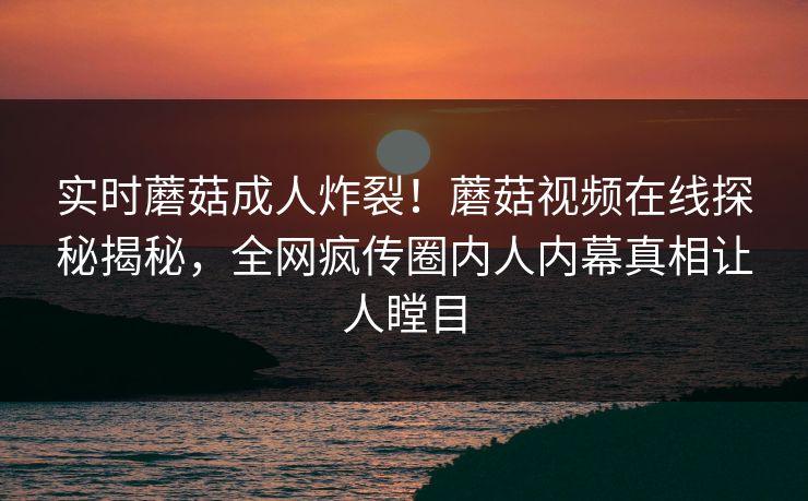 实时蘑菇成人炸裂！蘑菇视频在线探秘揭秘，全网疯传圈内人内幕真相让人瞠目