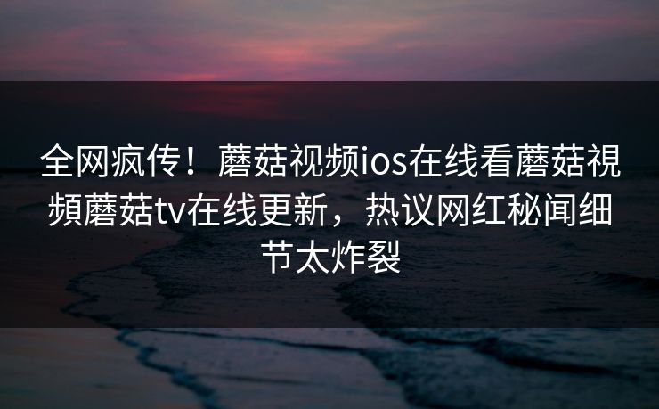 全网疯传！蘑菇视频ios在线看蘑菇視頻蘑菇tv在线更新，热议网红秘闻细节太炸裂
