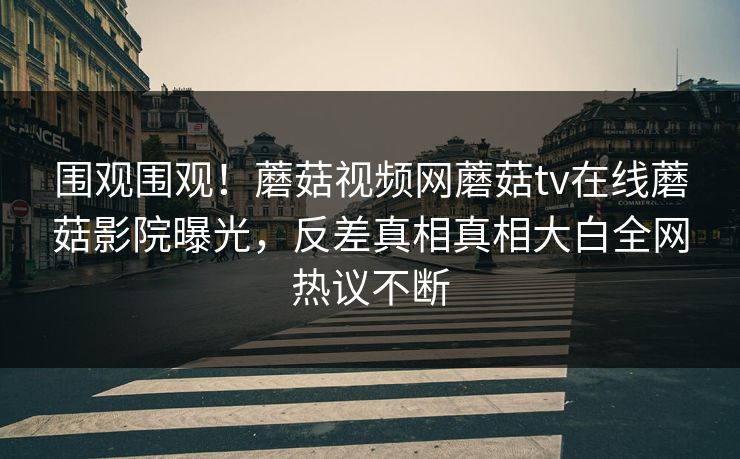 围观围观！蘑菇视频网蘑菇tv在线蘑菇影院曝光，反差真相真相大白全网热议不断