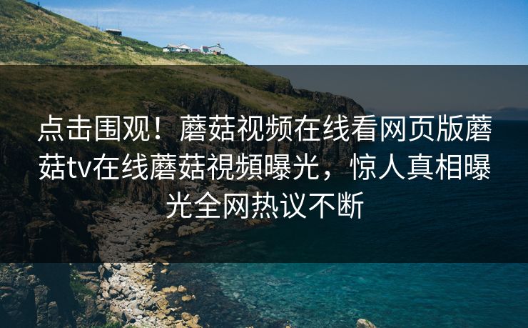 点击围观！蘑菇视频在线看网页版蘑菇tv在线蘑菇視頻曝光，惊人真相曝光全网热议不断