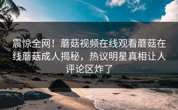 震惊全网！蘑菇视频在线观看蘑菇在线蘑菇成人揭秘，热议明星真相让人评论区炸了