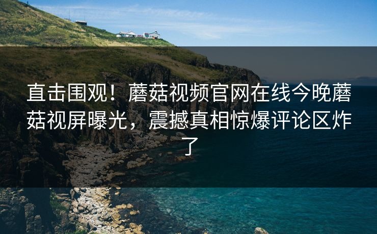 直击围观！蘑菇视频官网在线今晚蘑菇视屏曝光，震撼真相惊爆评论区炸了