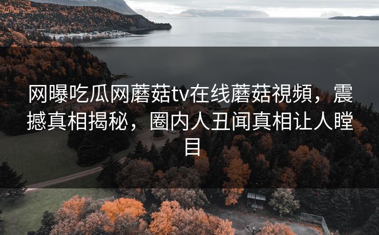 网曝吃瓜网蘑菇tv在线蘑菇視頻，震撼真相揭秘，圈内人丑闻真相让人瞠目