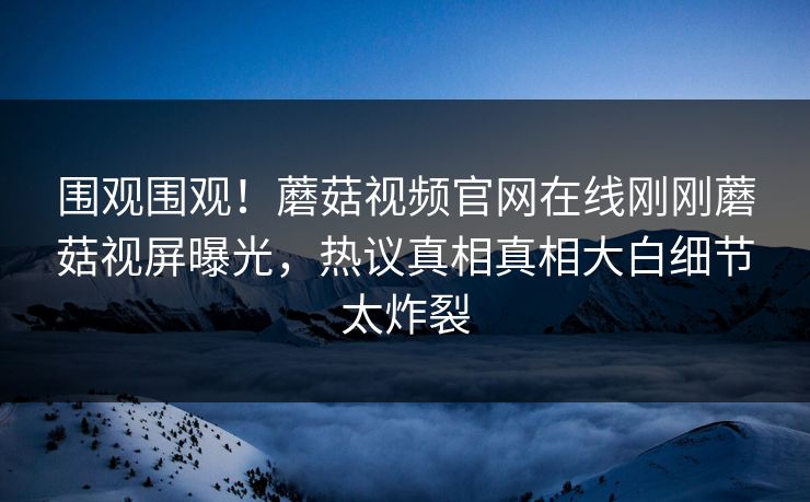 围观围观！蘑菇视频官网在线刚刚蘑菇视屏曝光，热议真相真相大白细节太炸裂
