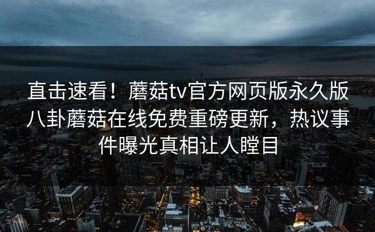 直击速看！蘑菇tv官方网页版永久版八卦蘑菇在线免费重磅更新，热议事件曝光真相让人瞠目