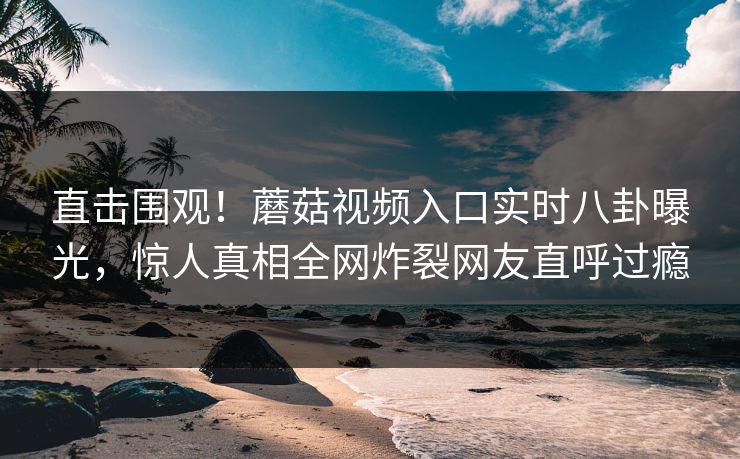 直击围观！蘑菇视频入口实时八卦曝光，惊人真相全网炸裂网友直呼过瘾