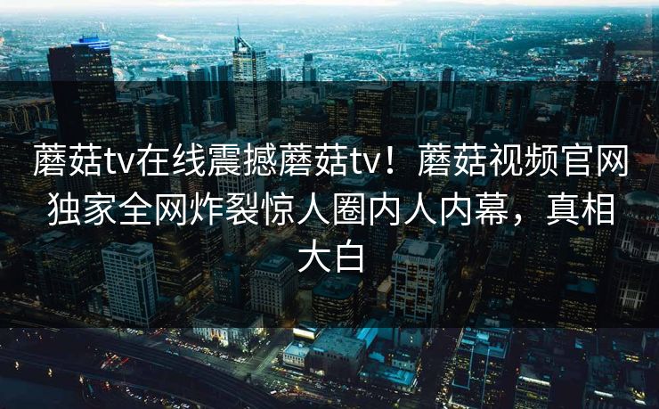 蘑菇tv在线震撼蘑菇tv！蘑菇视频官网独家全网炸裂惊人圈内人内幕，真相大白