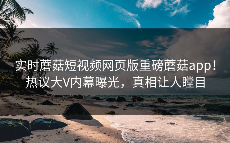 实时蘑菇短视频网页版重磅蘑菇app！热议大V内幕曝光，真相让人瞠目