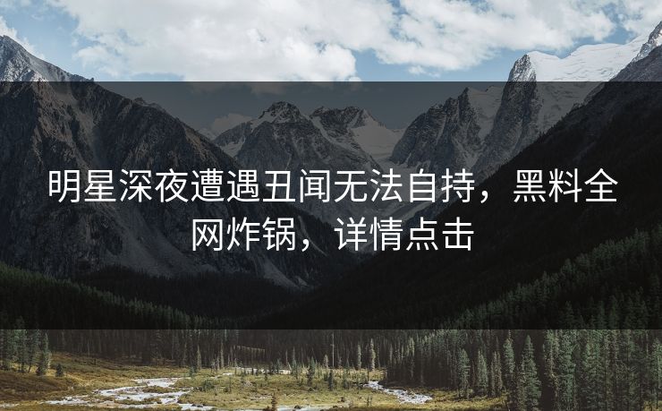 明星深夜遭遇丑闻无法自持，黑料全网炸锅，详情点击