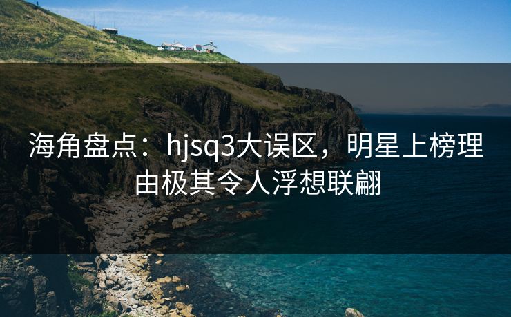 海角盘点：hjsq3大误区，明星上榜理由极其令人浮想联翩