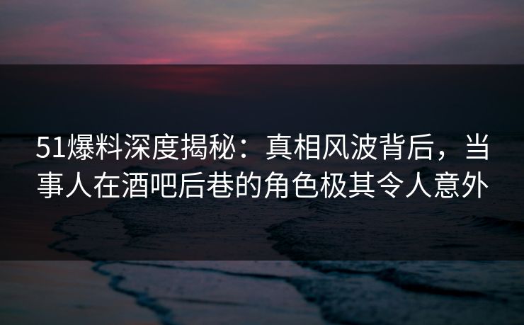 51爆料深度揭秘：真相风波背后，当事人在酒吧后巷的角色极其令人意外