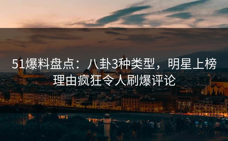 51爆料盘点：八卦3种类型，明星上榜理由疯狂令人刷爆评论