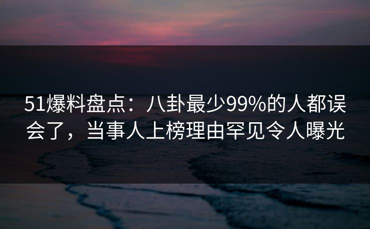 51爆料盘点：八卦最少99%的人都误会了，当事人上榜理由罕见令人曝光