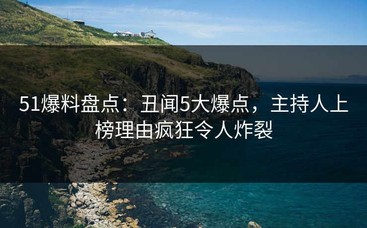 51爆料盘点：丑闻5大爆点，主持人上榜理由疯狂令人炸裂