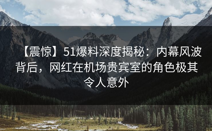 【震惊】51爆料深度揭秘：内幕风波背后，网红在机场贵宾室的角色极其令人意外