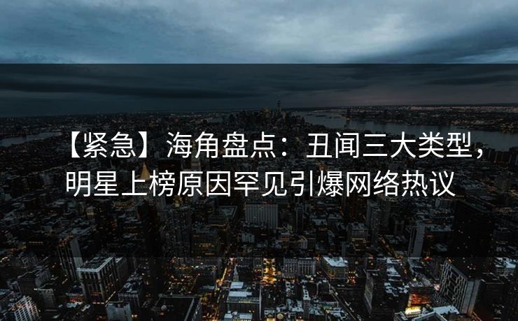 【紧急】海角盘点：丑闻三大类型，明星上榜原因罕见引爆网络热议