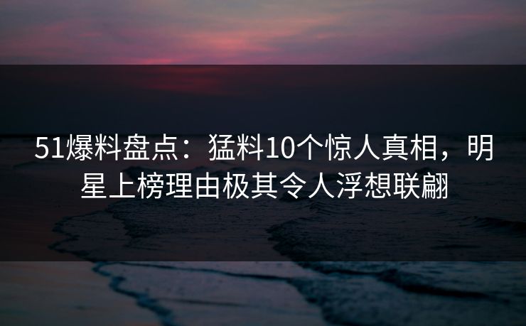 51爆料盘点：猛料10个惊人真相，明星上榜理由极其令人浮想联翩