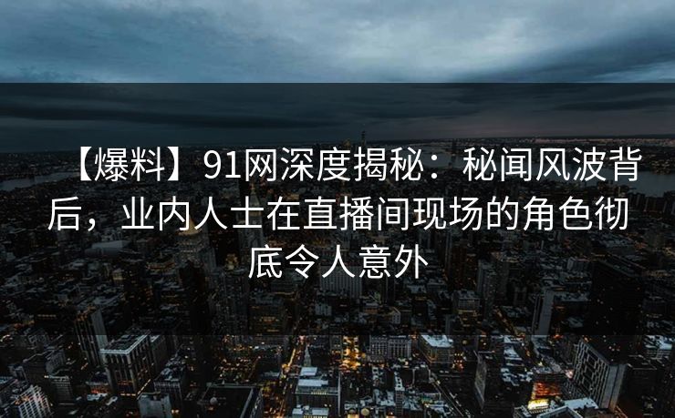【爆料】91网深度揭秘：秘闻风波背后，业内人士在直播间现场的角色彻底令人意外