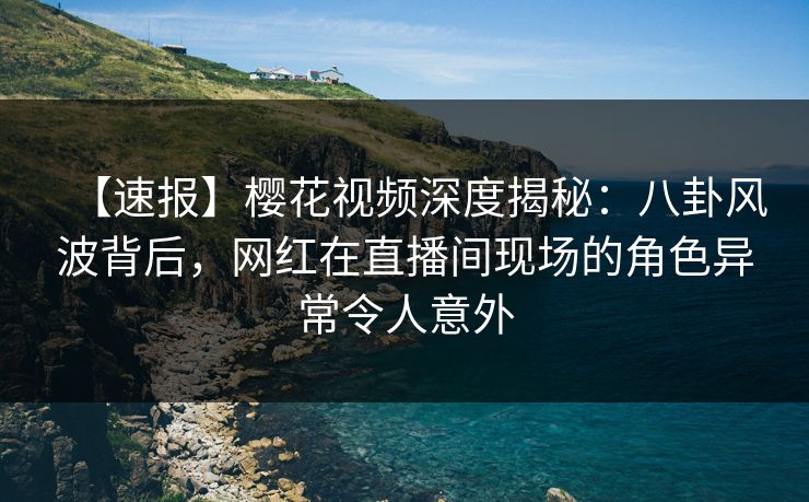 【速报】樱花视频深度揭秘：八卦风波背后，网红在直播间现场的角色异常令人意外