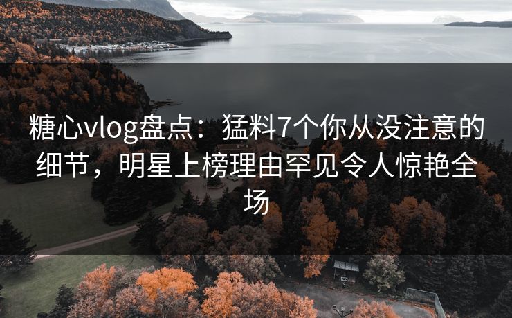 糖心vlog盘点：猛料7个你从没注意的细节，明星上榜理由罕见令人惊艳全场