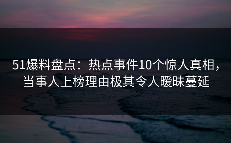 51爆料盘点：热点事件10个惊人真相，当事人上榜理由极其令人暧昧蔓延