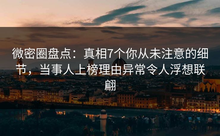 微密圈盘点：真相7个你从未注意的细节，当事人上榜理由异常令人浮想联翩