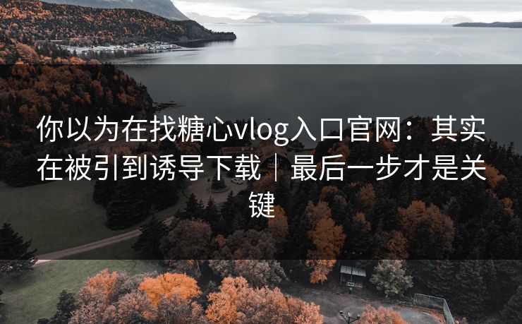你以为在找糖心vlog入口官网：其实在被引到诱导下载｜最后一步才是关键