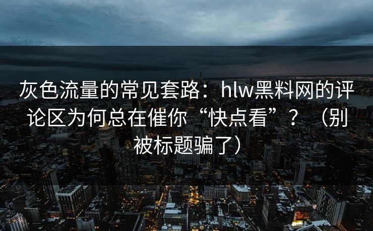 灰色流量的常见套路：hlw黑料网的评论区为何总在催你“快点看”？（别被标题骗了）
