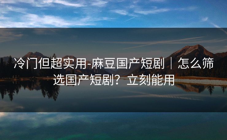 冷门但超实用-麻豆国产短剧|怎么筛选国产短剧?立刻能用 冷门但超实用-麻豆国产短剧|怎么筛选国产短剧?立刻能用