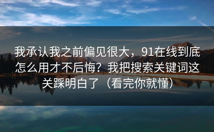 我承认我之前偏见很大，91在线到底怎么用才不后悔？我把搜索关键词这关踩明白了（看完你就懂）