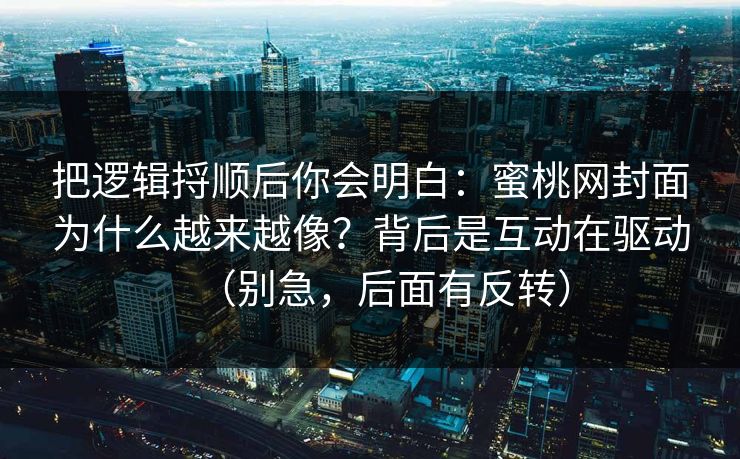 把逻辑捋顺后你会明白：蜜桃网封面为什么越来越像？背后是互动在驱动（别急，后面有反转）