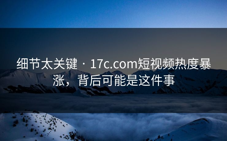 细节太关键 · 17c.com短视频热度暴涨，背后可能是这件事