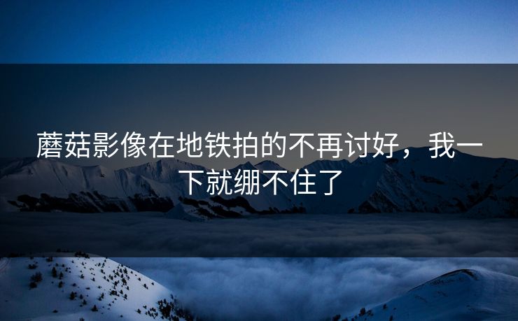 蘑菇影像在地铁拍的不再讨好，我一下就绷不住了