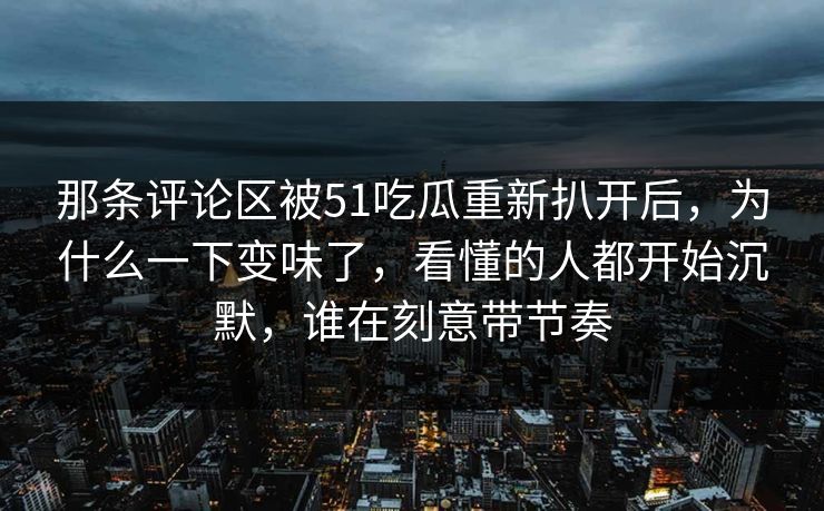 那条评论区被51吃瓜重新扒开后，为什么一下变味了，看懂的人都开始沉默，谁在刻意带节奏