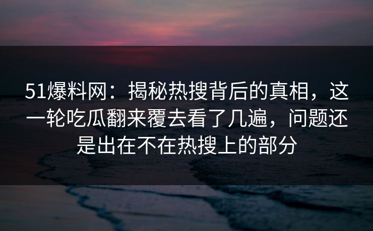 51爆料网：揭秘热搜背后的真相，这一轮吃瓜翻来覆去看了几遍，问题还是出在不在热搜上的部分